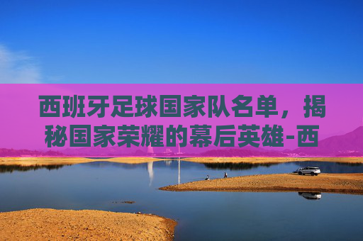西班牙足球国家队名单,揭秘国家荣耀的幕后英雄-西班牙足球国家队名单最新 西班牙足球国家队名单,揭秘国家荣耀的幕后英雄-西班牙足球国家队名单最新
