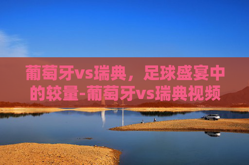 葡萄牙vs瑞典,足球盛宴中的较量-葡萄牙vs瑞典视频 葡萄牙vs瑞典,足球盛宴中的较量-葡萄牙vs瑞典视频