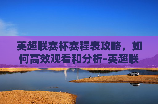 英超联赛杯赛程表攻略,如何高效观看和分析-英超联赛杯最新赛程 英超联赛杯赛程表攻略,如何高效观看和分析-英超联赛杯最新赛程