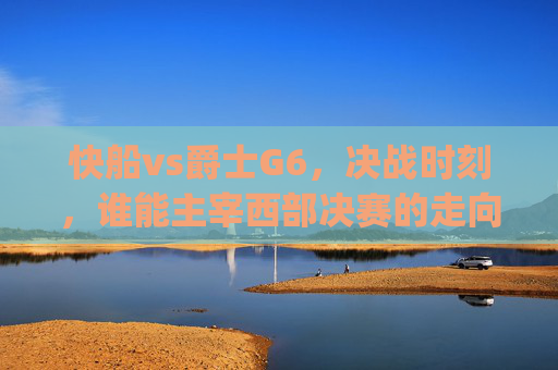 快船vs爵士G6,决战时刻,谁能主宰西部决赛的走向?-快船vs爵士g6全场回放 快船vs爵士G6,决战时刻,谁能主宰西部决赛的走向?-快船vs爵士g6全场回放