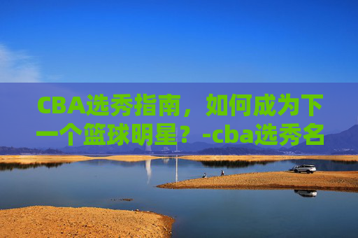 CBA选秀指南,如何成为下一个篮球明星?-cba选秀名单公示 CBA选秀指南,如何成为下一个篮球明星?-cba选秀名单公示