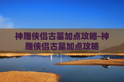 神雕侠侣古墓加点攻略-神雕侠侣古墓加点攻略