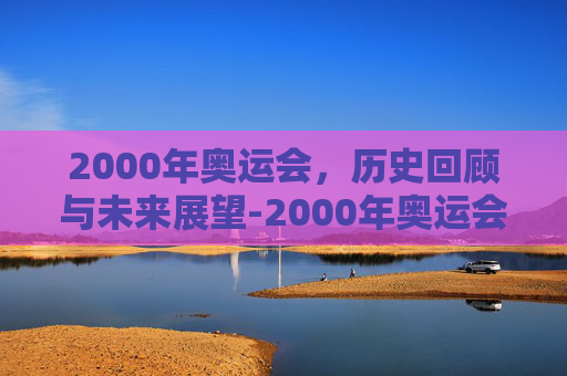 2000年奥运会,历史回顾与未来展望-2000年奥运会在哪里举行 2000年奥运会,历史回顾与未来展望-2000年奥运会在哪里举行