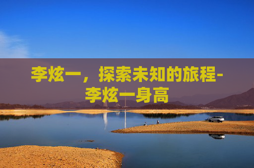李炫一,探索未知的旅程-李炫一身高 李炫一,探索未知的旅程-李炫一身高