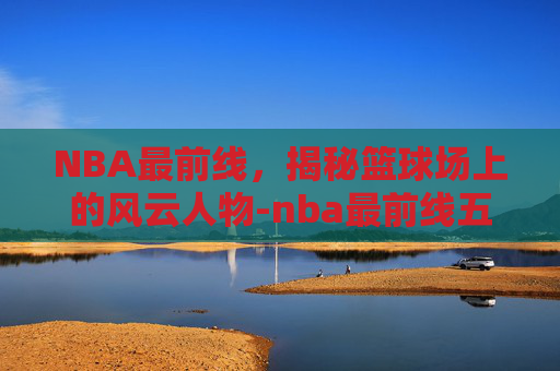 NBA最前线,揭秘篮球场上的风云人物-nba最前线五十佳球 NBA最前线,揭秘篮球场上的风云人物-nba最前线五十佳球