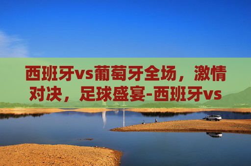 西班牙vs葡萄牙全场,激情对决,足球盛宴-西班牙vs葡萄牙全场评分 西班牙vs葡萄牙全场,激情对决,足球盛宴-西班牙vs葡萄牙全场评分