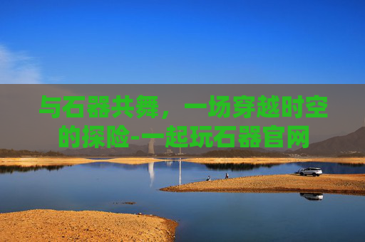 与石器共舞，一场穿越时空的探险-一起玩石器官网