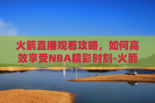 火箭直播观看攻略,如何高效享受NBA精彩时刻-火箭现场直播 火箭直播观看攻略,如何高效享受NBA精彩时刻-火箭现场直播