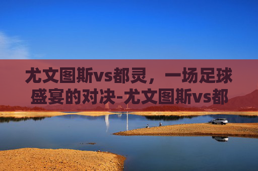 尤文图斯vs都灵,一场足球盛宴的对决-尤文图斯vs都灵比分预测 尤文图斯vs都灵,一场足球盛宴的对决-尤文图斯vs都灵比分预测