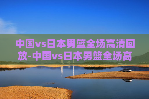 中国vs日本男篮全场高清回放-中国vs日本男篮全场高清回放视频 中国vs日本男篮全场高清回放-中国vs日本男篮全场高清回放视频