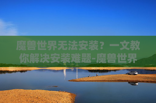 魔兽世界无法安装？一文教你解决安装难题-魔兽世界无法安装怎么办