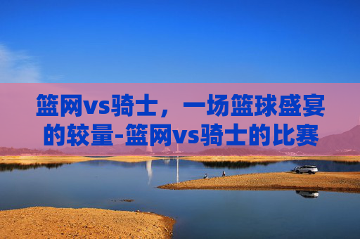 篮网vs骑士,一场篮球盛宴的较量-篮网vs骑士的比赛结果如何? 篮网vs骑士,一场篮球盛宴的较量-篮网vs骑士的比赛结果如何?