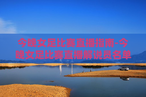 今晚女足比赛直播指南-今晚女足比赛直播解说员名单 今晚女足比赛直播指南-今晚女足比赛直播解说员名单