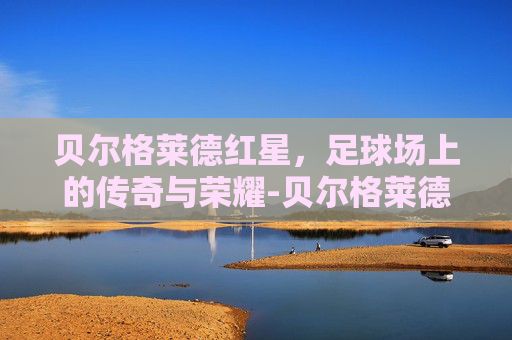 贝尔格莱德红星,足球场上的传奇与荣耀-贝尔格莱德红星VS比尔森 贝尔格莱德红星,足球场上的传奇与荣耀-贝尔格莱德红星VS比尔森