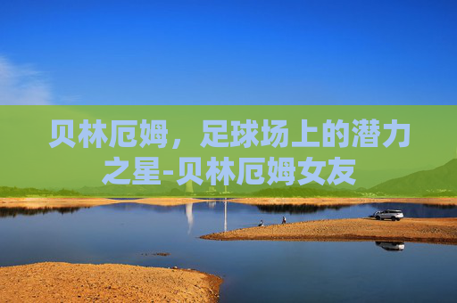 贝林厄姆,足球场上的潜力之星-贝林厄姆女友 贝林厄姆,足球场上的潜力之星-贝林厄姆女友