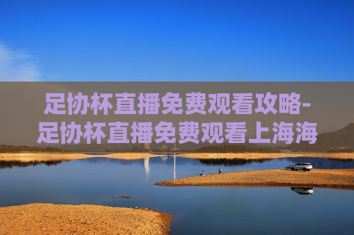 足协杯直播免费观看攻略-足协杯直播免费观看上海海港 足协杯直播免费观看攻略-足协杯直播免费观看上海海港