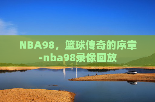 NBA98,篮球传奇的序章-nba98录像回放 NBA98,篮球传奇的序章-nba98录像回放