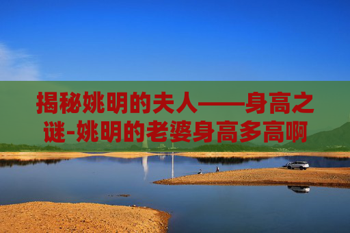 揭秘姚明的夫人——身高之谜-姚明的老婆身高多高啊 揭秘姚明的夫人——身高之谜-姚明的老婆身高多高啊