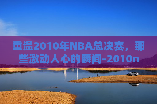 重温2010年NBA总决赛,那些激动人心的瞬间-2010nba总决赛回放中文解说 重温2010年NBA总决赛,那些激动人心的瞬间-2010nba总决赛回放中文解说