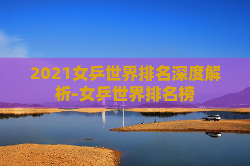 2021女乒世界排名深度解析-女乒世界排名榜 2021女乒世界排名深度解析-女乒世界排名榜