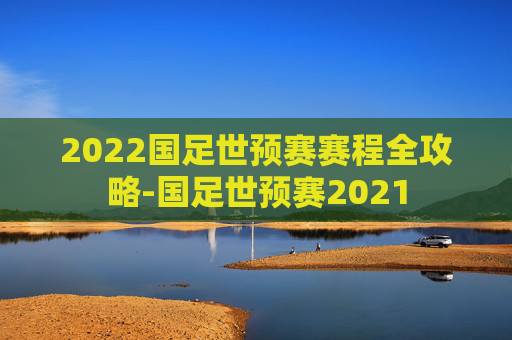 2022国足世预赛赛程全攻略-国足世预赛2021 2022国足世预赛赛程全攻略-国足世预赛2021