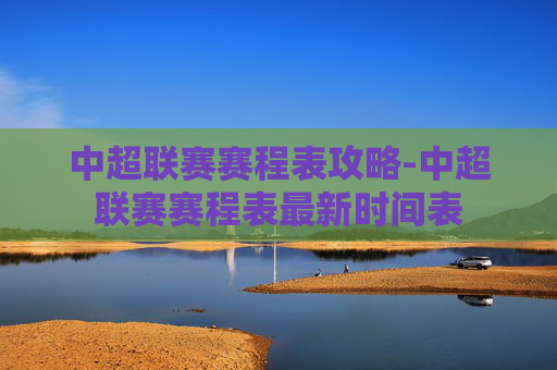 中超联赛赛程表攻略-中超联赛赛程表最新时间表 中超联赛赛程表攻略-中超联赛赛程表最新时间表