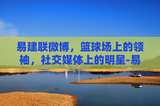 易建联微博,篮球场上的领袖,社交媒体上的明星-易建联微博之夜 易建联微博,篮球场上的领袖,社交媒体上的明星-易建联微博之夜