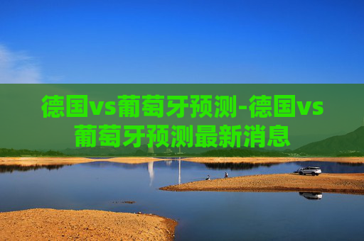 德国vs葡萄牙预测-德国vs葡萄牙预测最新消息 德国vs葡萄牙预测-德国vs葡萄牙预测最新消息