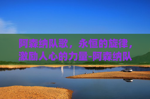阿森纳队歌,永恒的旋律,激励人心的力量-阿森纳队歌angel 阿森纳队歌,永恒的旋律,激励人心的力量-阿森纳队歌angel