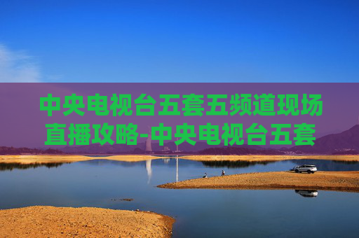 中央电视台五套五频道现场直播攻略-中央电视台五套五频道现场直播乒乓球比赛 中央电视台五套五频道现场直播攻略-中央电视台五套五频道现场直播乒乓球比赛