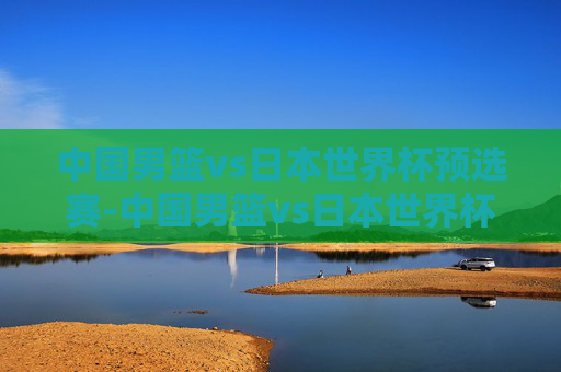 中国男篮vs日本世界杯预选赛-中国男篮vs日本世界杯预选赛直播 中国男篮vs日本世界杯预选赛-中国男篮vs日本世界杯预选赛直播