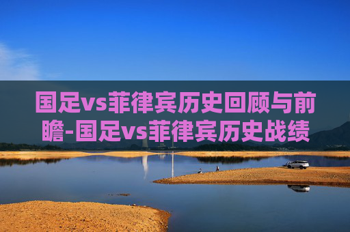 国足vs菲律宾历史回顾与前瞻-国足vs菲律宾历史战绩 国足vs菲律宾历史回顾与前瞻-国足vs菲律宾历史战绩