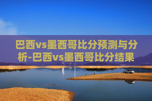 巴西vs墨西哥比分预测与分析-巴西vs墨西哥比分结果 巴西vs墨西哥比分预测与分析-巴西vs墨西哥比分结果