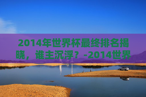 2014年世界杯最终排名揭晓,谁主沉浮?-2014世界杯前四名排行榜 2014年世界杯最终排名揭晓,谁主沉浮?-2014世界杯前四名排行榜
