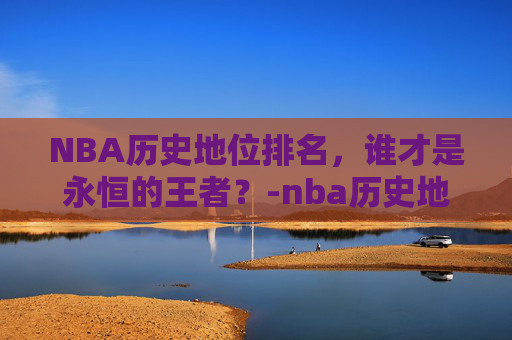 NBA历史地位排名,谁才是永恒的王者?-nba历史地位排名前50 NBA历史地位排名,谁才是永恒的王者?-nba历史地位排名前50