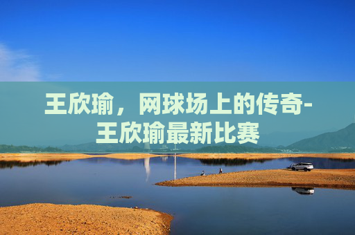 王欣瑜,网球场上的传奇-王欣瑜最新比赛 王欣瑜,网球场上的传奇-王欣瑜最新比赛