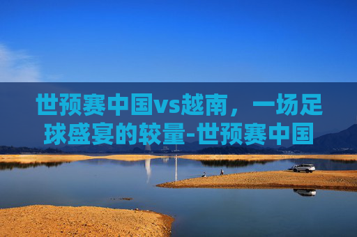 世预赛中国vs越南,一场足球盛宴的较量-世预赛中国vs越南全场录像 世预赛中国vs越南,一场足球盛宴的较量-世预赛中国vs越南全场录像