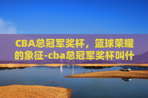 CBA总冠军奖杯,篮球荣耀的象征-cba总冠军奖杯叫什么 CBA总冠军奖杯,篮球荣耀的象征-cba总冠军奖杯叫什么