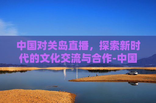 中国对关岛直播,探索新时代的文化交流与合作-中国队对关岛现场直播 中国对关岛直播,探索新时代的文化交流与合作-中国队对关岛现场直播