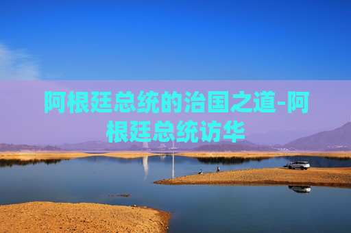 阿根廷总统的治国之道-阿根廷总统访华 阿根廷总统的治国之道-阿根廷总统访华