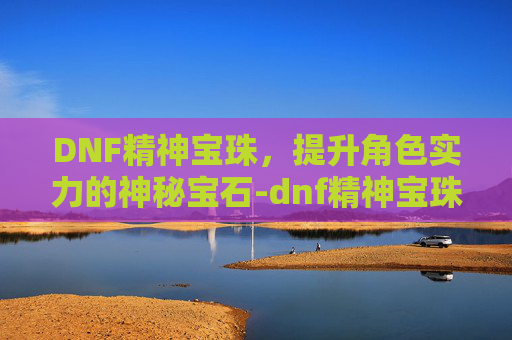 DNF精神宝珠，提升角色实力的神秘宝石-dnf精神宝珠有哪些