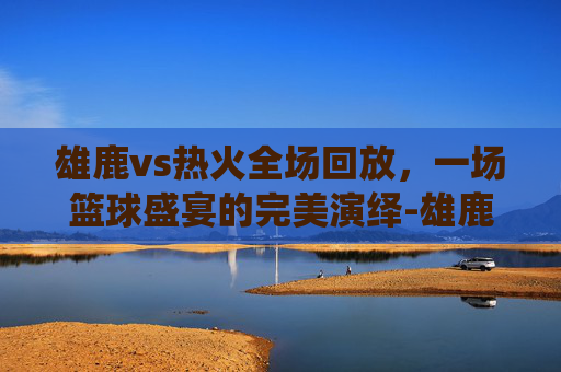 雄鹿vs热火全场回放,一场篮球盛宴的完美演绎-雄鹿vs热火全场回放视频 雄鹿vs热火全场回放,一场篮球盛宴的完美演绎-雄鹿vs热火全场回放视频