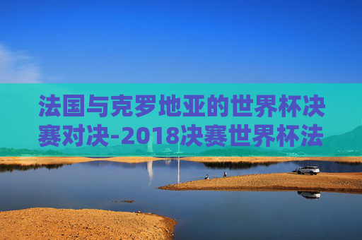法国与克罗地亚的世界杯决赛对决-2018决赛世界杯法国和克罗地亚 法国与克罗地亚的世界杯决赛对决-2018决赛世界杯法国和克罗地亚