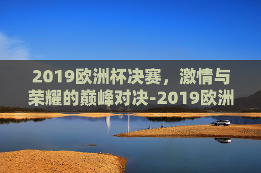 2019欧洲杯决赛,激情与荣耀的巅峰对决-2019欧洲冠军联赛 2019欧洲杯决赛,激情与荣耀的巅峰对决-2019欧洲冠军联赛