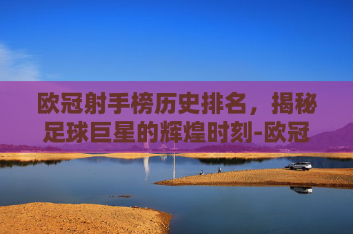 欧冠射手榜历史排名,揭秘足球巨星的辉煌时刻-欧冠射手榜历史排名最新排名 欧冠射手榜历史排名,揭秘足球巨星的辉煌时刻-欧冠射手榜历史排名最新排名