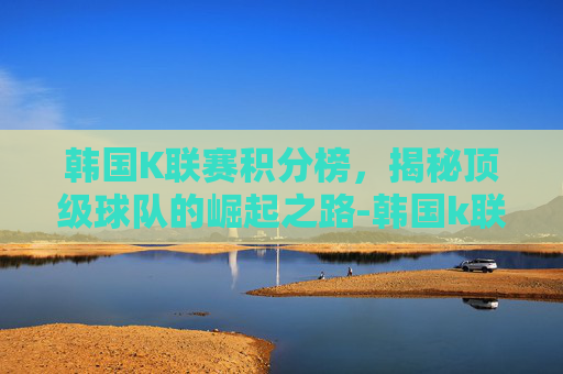 韩国K联赛积分榜,揭秘顶级球队的崛起之路-韩国k联赛积分榜排名最新 韩国K联赛积分榜,揭秘顶级球队的崛起之路-韩国k联赛积分榜排名最新