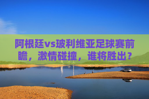 阿根廷vs玻利维亚足球赛前瞻,激情碰撞,谁将胜出?-阿根廷vs玻利维亚 6.1 阿根廷vs玻利维亚足球赛前瞻,激情碰撞,谁将胜出?-阿根廷vs玻利维亚 6.1