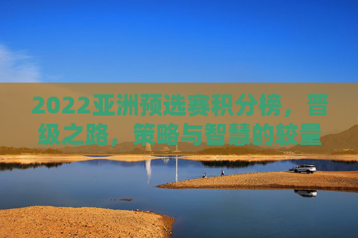 2022亚洲预选赛积分榜,晋级之路,策略与智慧的较量-2022亚洲区预选赛积分榜 2022亚洲预选赛积分榜,晋级之路,策略与智慧的较量-2022亚洲区预选赛积分榜