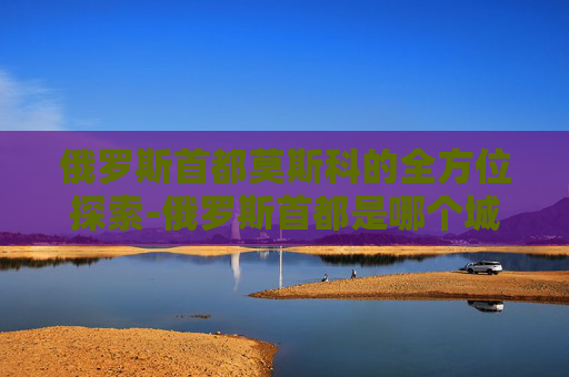 俄罗斯首都莫斯科的全方位探索-俄罗斯首都是哪个城市 俄罗斯首都莫斯科的全方位探索-俄罗斯首都是哪个城市