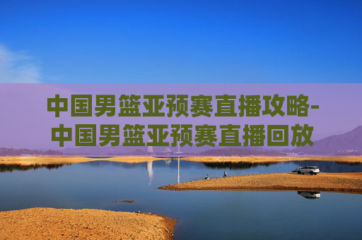 中国男篮亚预赛直播攻略-中国男篮亚预赛直播回放 中国男篮亚预赛直播攻略-中国男篮亚预赛直播回放